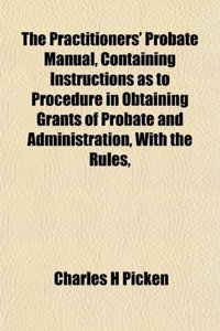 The Practitioners' Probate Manual, Containing Instructions as to Procedure in Obtaining Grants of Probate and Administration, with the Rules,