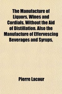 The Manufacture of Liquors, Wines and Cordials, Without the Aid of Distillation. Also the Manufacture of Effervescing Beverages and Syrups,