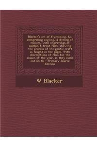 Blacker's Art of Flymaking, &C, Comprising Angling, & Dyeing of Colours, with Engravings of Salmon & Trout Flies, Showing the Process of the Gentle Craft as Taught in the Pages. with Descriptions of Flies for the Season of the Year, as They Come Ou