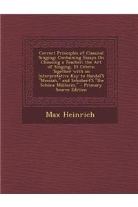 Correct Principles of Classical Singing: Containing Essays on Choosing a Teacher; The Art of Singing, Et Cetera; Together with an Interpretative Key to Handel's Messiah, and Schubert's Die Schone Mullerin,