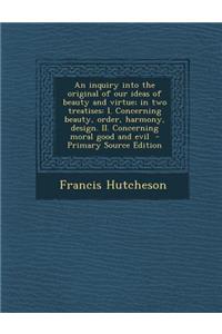 An Inquiry Into the Original of Our Ideas of Beauty and Virtue; In Two Treatises: I. Concerning Beauty, Order, Harmony, Design. II. Concerning Moral