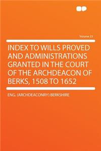 Index to Wills Proved and Administrations Granted in the Court of the Archdeacon of Berks, 1508 to 1652 Volume 23