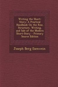 Writing the Short-Story: A Practical Handbook on the Rise, Structure, Writing, and Sale of the Modern Short-Story