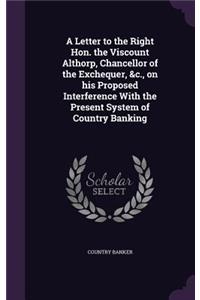 A Letter to the Right Hon. the Viscount Althorp, Chancellor of the Exchequer, &c., on his Proposed Interference With the Present System of Country Banking