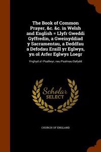 The Book of Common Prayer, &C. &C. in Welsh and English = Llyfr Gweddi Gyffredin, a Gweinyddiad y Sacramentau, a Deddfau a Defodau Eraill Yr Eglwys, Yn Ol Arfer Eglwys Loegr