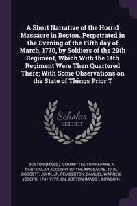 A Short Narrative of the Horrid Massacre in Boston, Perpetrated in the Evening of the Fifth day of March, 1770, by Soldiers of the 29th Regiment, Which With the 14th Regiment Were Then Quartered There; With Some Observations on the State of Things