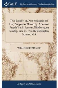 True Loyalty; Or, Non-Resistance the Only Support of Monarchy. a Sermon Preach'd at S. Pancras, Middlesex, on Sunday, June 10. 1716. by Willoughby Mynors, M.a
