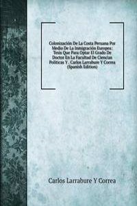 Colonizacion De La Costa Peruana Por Medio De La Inmigracion Europea: Tesis Que Para Optar El Grado De Doctor En La Facultad De Ciencias Politicas Y . Carlos Larrabure Y Correa (Spanish Edition)