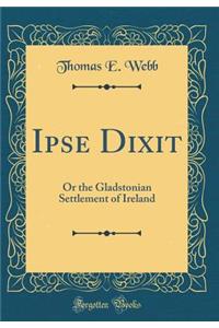 Ipse Dixit: Or the Gladstonian Settlement of Ireland (Classic Reprint): Or the Gladstonian Settlement of Ireland (Classic Reprint)