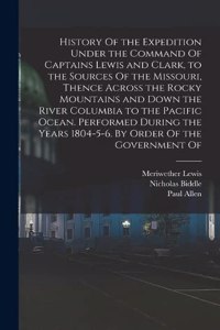 History Of the Expedition Under the Command Of Captains Lewis and Clark, to the Sources Of the Missouri, Thence Across the Rocky Mountains and Down the River Columbia to the Pacific Ocean. Performed During the Years 1804-5-6. By Order Of the Govern