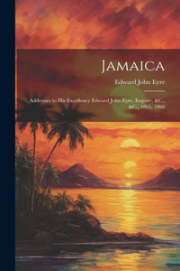 Jamaica: Addresses to His Excellency Edward John Eyre, Esquire, &C., &C., 1865, 1866