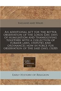 An Additional ACT for the Better Observation of the Lords-Day, Days of Humiliation and Thanksgiving Together with a Collection of Former Laws, Statutes and Ordinances Now in Force for Observation of the Said Days. (1650)