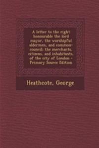 A Letter to the Right Honourable the Lord Mayor, the Worshipful Aldermen, and Common-Council; The Merchants, Citizens, and Inhabitants, of the City of London