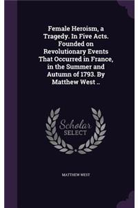 Female Heroism, a Tragedy. In Five Acts. Founded on Revolutionary Events That Occurred in France, in the Summer and Autumn of 1793. By Matthew West ..