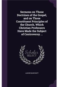 Sermons on Those Doctrines of the Gospel, and on Those Constituent Principles of the Church, Which Christian Professors Have Made the Subject of Controversy. ..