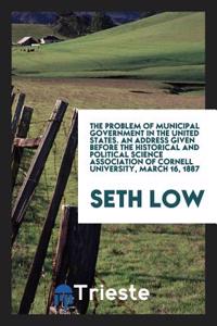 The Problem of Municipal Government in the United States. an Address Given Before the Historical and Political Science Association of Cornell University, March 16, 1887