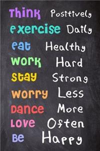 Think Positively. Exercise Daily. Eat Healthy. Work Hard. Stay Strong. Worry Less. Dance More. Love Often. Be Happy.