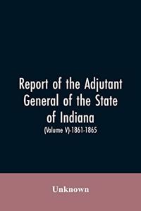 Report of the adjutant general of the state of Indiana. (Volume V)-1861 - 1865.