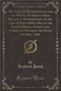 The Trial of Richard Patch for the Wilful Murder of Isaac Blight, at Rotherhithe, on the 23rd of September, 1805, at the Session House, Newington, Surrey, on Saturday the Fifth of April, 1806 (Classic Reprint)