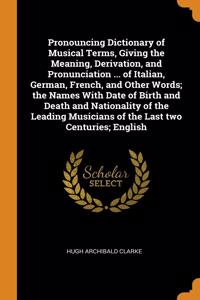 Pronouncing Dictionary of Musical Terms, Giving the Meaning, Derivation, and Pronunciation ... of Italian, German, French, and Other Words; the Names With Date of Birth and Death and Nationality of the Leading Musicians of the Last two Centuries; E