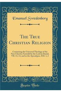 The True Christian Religion: Containing the Universal Theology of the New Church, Foretold by the Lord in Daniel, VII. 13, 14, and in the Apocalypse, XXI. 1, 2 (Classic Reprint)