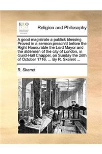 A good magistrate a publick blessing. Proved in a sermon preach'd before the Right Honourable the Lord Mayor and the aldermen of the city of London, in Guild-Hall Chappel, on Sunday the 28th of October 1716. ... By R. Skerret ...
