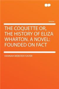 The Coquette Or, the History of Eliza Wharton. a Novel: Founded on Fact