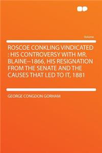 Roscoe Conkling Vindicated: His Controversy with Mr. Blaine--1866, His Resignation from the Senate and the Causes That Led to It, 1881