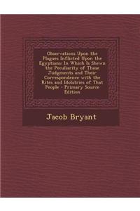 Observations Upon the Plagues Inflicted Upon the Egyptians: In Which Is Shewn the Peculiarity of Those Judgments and Their Correspondence with the Rit