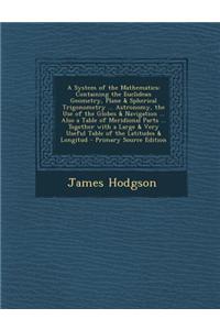 A System of the Mathematics: Containing the Euclidean Geometry, Plane & Spherical Trigonometry ... Astronomy, the Use of the Globes & Navigation ..