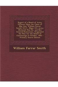 Report of a Board of Army Officers Upon the Claim of Maj. Gen. William Farrar Smith: U.S.V., Major U.S. Army (Retired) That He, and Not General Rosencrans, Originated the Plan for the Relief of Chattanooga in October, 1863: U.S.V., Major U.S. Army (Retired) That He, and Not General Rosencrans, Originated the Plan for the Relief of Chattanooga in October, 1863