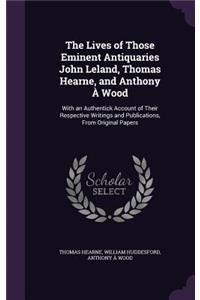 Lives of Those Eminent Antiquaries John Leland, Thomas Hearne, and Anthony À Wood