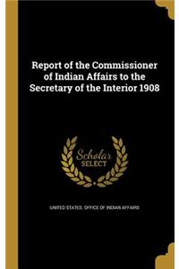 Report of the Commissioner of Indian Affairs to the Secretary of the Interior 1908