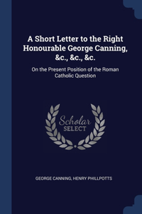 A Short Letter to the Right Honourable George Canning, &c., &c., &c.