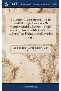 A Common Council Holden ... in the Guildhall ... 25th April 1800, Mr. Chamberlain Did ... Deliver ... a Brief State of the Produce of the City's Estate ... for the Year Ending ... 31st December 1799