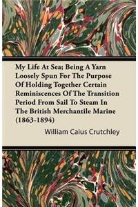 My Life at Sea; Being a Yarn Loosely Spun for the Purpose of Holding Together Certain Reminiscences of the Transition Period from Sail to Steam in the British Merchantile Marine (1863-1894)