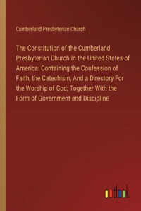 Constitution of the Cumberland Presbyterian Church In the United States of America: Containing the Confession of Faith, the Catechism, And a Directory For the Worship of God; Together With the Form of Government and Discipline