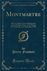 Montmartre: PiÃ¨ce En Quatre Actes; ReprÃ©sentÃ©e Pour La PremiÃ¨re Fois, Sur Le ThÃ©Ã¢tre Du Vaudeville, Le 24 Novembre 1910 (Classic Reprint)