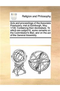 Acts and Proceedings of the Associate Presbytery, Met at Edinburgh, May 1739. Containing Their Declinature. to Which Are Subjoin'd, Some Remarks on the Commission's Libel, and on the Act of the General Assembly.
