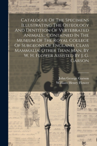 Catalogue Of The Specimens Illustrating The Osteology And Dentition Of Vertebrated Animals... Contained In The Museum Of The Royal College Of Surgeons Of England. Class Mammalia, Other Than Man, By W. H. Flower Assisted By J. G. Garson