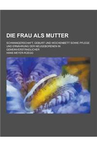 Die Frau ALS Mutter; Schwangerschaft, Geburt Und Wochenbett Sowie Pflege Und Ernahrung Der Neugeborenen in Gemeinverstandlicher