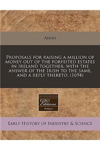 Proposals for Raising a Million of Money Out of the Forfeited Estates in Ireland Together, with the Answer of the Irish to the Same, and a Reply Thereto. (1694)