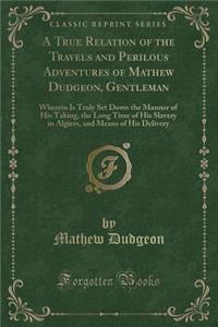 A True Relation of the Travels and Perilous Adventures of Mathew Dudgeon, Gentleman: Wherein Is Truly Set Down the Manner of His Taking, the Long Time of His Slavery in Algiers, and Means of His Delivery (Classic Reprint)