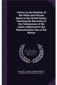 Letters on the Relation of the White and African Races in the United States, Showing the Necessity of the Colonization of the Latter; Addressed to the Representative men of the Nation
