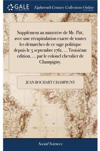 Supplément Au Ministère de Mr. Pitt, Avec Une Récapitulation Exacte de Toutes Les Démarches de Ce Sage Politique Depuis Le 5 Septembre 1761, ... Troisiéme Edition, ... Par Le Colonel Chevalier de Champigny.