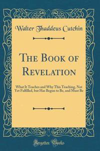 The Book of Revelation: What It Teaches and Why This Teaching, Not Yet Fulfilled, But Has Begun to Be, and Must Be (Classic Reprint)