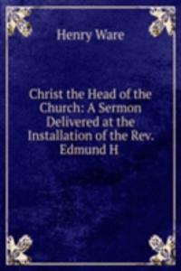 Christ the Head of the Church: A Sermon Delivered at the Installation of the Rev. Edmund H .