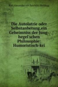 Die Autolatrie oder Selbstanbetung,ein Geheimniss der Jung-hegel'schen Philosophie: Humoristisch-kri