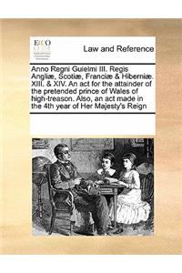 Anno Regni Guielmi III. Regis Angliæ, Scotiæ, Franciæ & Hiberniæ. XIII. & XIV. an ACT for the Attainder of the Pretended Prince of Wales of High-Treason. Also, an ACT Made in the 4th Year of Her Majesty's Reign