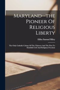 Maryland--the Pioneer Of Religious Liberty: The Only Catholic Colony Of The Thirteen And The First To Establish Civil And Religious Freedom